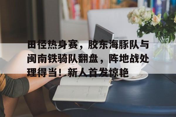 田径热身赛，胶东海豚队与闽南铁骑队翻盘，阵地战处理得当！新人首发惊艳的简单介绍